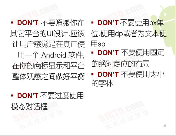 Don't:不要照搬你在其它平台的UI设计，应该让用户感觉是在真正使用一个 Android 软件，在你的商标显示和平台整体观感之间做好平衡、不要过度使用模态对话框、不要使用固定的绝对定位的布局、不要使用px单位，使用dp或者为文本使用sp、不要使用太小的字体
