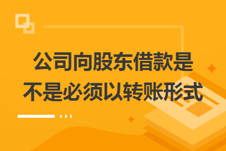 公司向股东借款是不是必须以转账形式 公司向股东借款是不是必须以转账形式