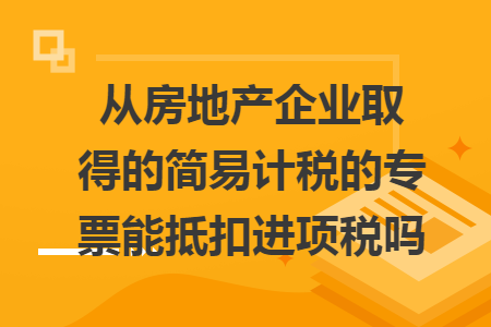 从房地产企业取得的简易计税的专票能抵扣进项税吗 从房地产企业取得的简易计税的专票能抵扣进项税吗