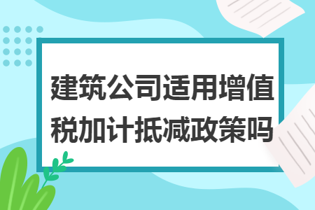 建筑公司适用增值税加计抵减政策吗 建筑公司适用增值税加计抵减政策吗