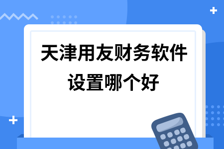 天津用友财务软件设置哪个好