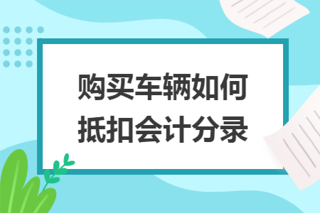 购买车辆如何抵扣会计分录 购买车辆如何抵扣会计分录