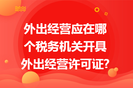 外出经营应在哪个税务机关开具外出经营许可证? 外出经营应在哪个税务机关开具外出经营许可证?