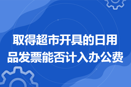 取得超市开具的日用品发票能否计入办公费 取得超市开具的日用品发票能否计入办公费