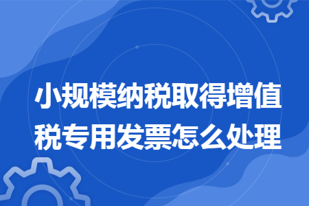 小规模纳税取得增值税专用发票怎么处理