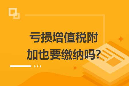 亏损增值税附加也要缴纳吗?