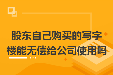 股东自己购买的写字楼能无偿给公司使用吗 股东自己购买的写字楼能无偿给公司使用吗