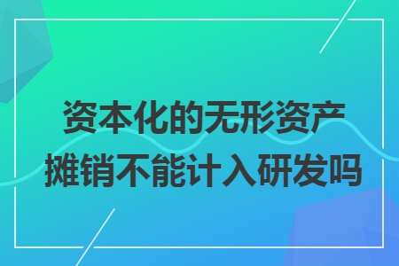 资本化的无形资产摊销不能计入研发吗