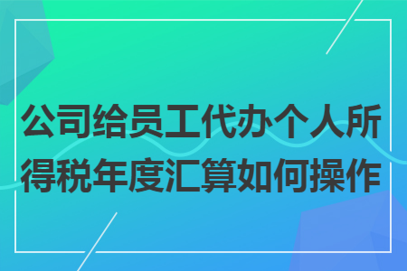 公司给员工代办个人所得税年度汇算如何操作