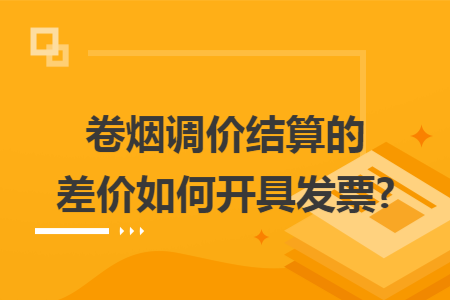 卷烟调价结算的差价如何开具发票?