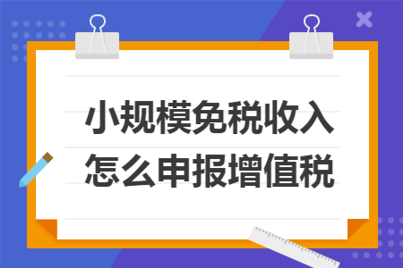 小规模免税收入怎么申报增值税 小规模免税收入怎么申报增值税