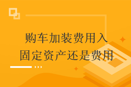 购车加装费用入固定资产还是费用