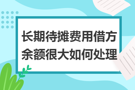 长期待摊费用借方余额很大如何处理 长期待摊费用借方余额很大如何处理