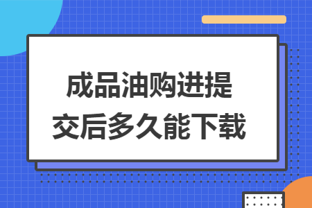 成品油购进提交后多久能下载