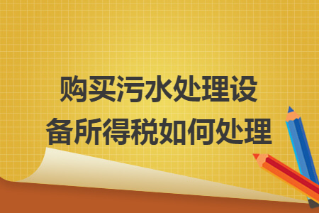 购买污水处理设备所得税如何处理 购买污水处理设备所得税如何处理