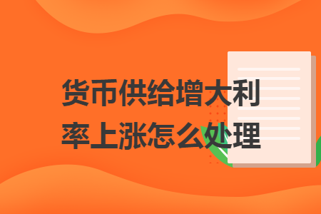 货币供给增大利率上涨怎么处理 货币供给增大利率上涨怎么处理