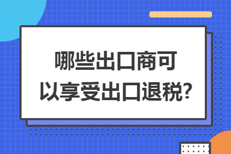 哪些出口商可以享受出口退税?
