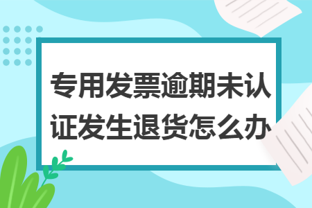 专用发票逾期未认证发生退货怎么办