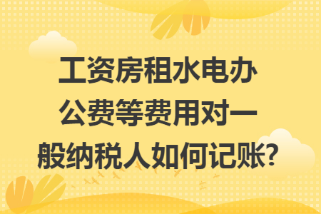 工资房租水电办公费等费用对一般纳税人如何记账?