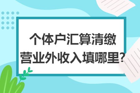 个体户汇算清缴营业外收入填哪里? 个体户汇算清缴营业外收入填哪里?