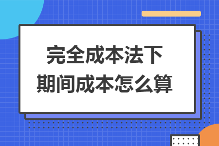 完全成本法下期间成本怎么算 完全成本法下期间成本怎么算