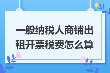 一般纳税人商铺出租开票税费怎么算