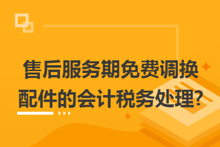 售后服务期免费调换配件的会计税务处理? 售后服务期免费调换配件的会计税务处理?