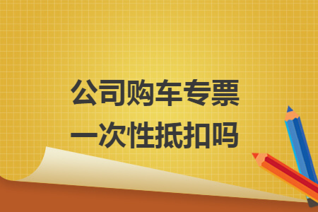 公司购车专票一次性抵扣吗