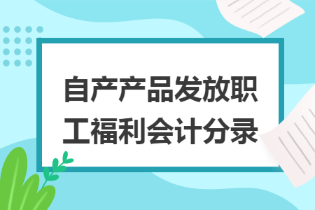自产产品发放职工福利会计分录 自产产品发放职工福利会计分录