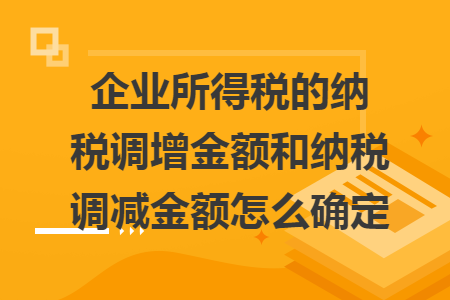 企业所得税的纳税调增金额和纳税调减金额怎么确定 企业所得税的纳税调增金额和纳税调减金额怎么确定