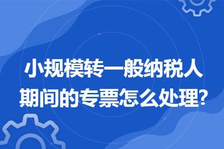 小规模转一般纳税人期间的专票怎么处理?