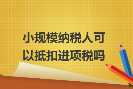 小规模纳税人可以抵扣进项税吗 小规模纳税人可以抵扣进项税吗