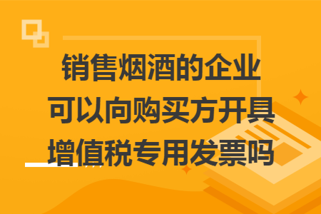 销售烟酒的企业可以向购买方开具增值税专用发票吗