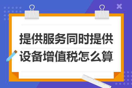提供服务同时提供设备增值税怎么算 提供服务同时提供设备增值税怎么算