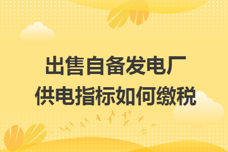 出售自备发电厂供电指标如何缴税 出售自备发电厂供电指标如何缴税