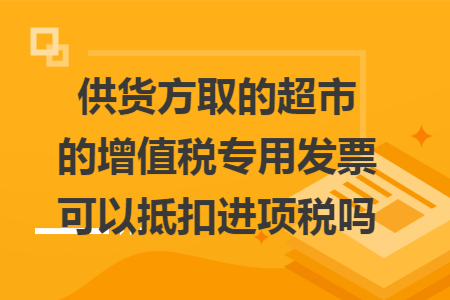 供货方取的超市的增值税专用发票可以抵扣进项税吗 供货方取的超市的增值税专用发票可以抵扣进项税吗