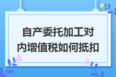 自产委托加工对内增值税如何抵扣