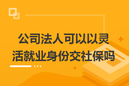 公司法人可以以灵活就业身份交社保吗 公司法人可以以灵活就业身份交社保吗