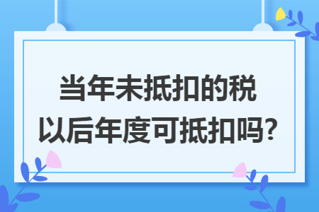 当年未抵扣的税以后年度可抵扣吗? 当年未抵扣的税以后年度可抵扣吗?