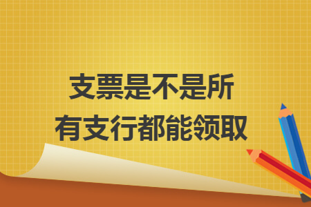 支票是不是所有支行都能领取 支票是不是所有支行都能领取