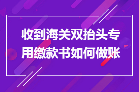 收到海关双抬头专用缴款书如何做账