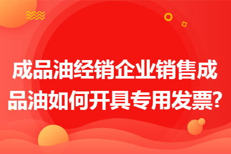 成品油经销企业销售成品油如何开具专用发票?