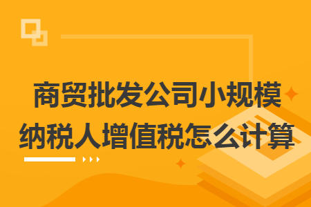 商贸批发公司小规模纳税人增值税怎么计算