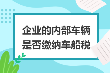 企业的内部车辆是否缴纳车船税 企业的内部车辆是否缴纳车船税