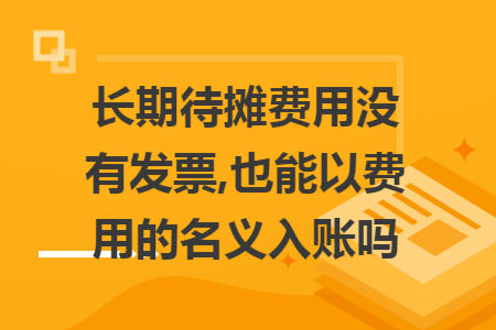 长期待摊费用没有发票,也能以费用的名义入账吗 长期待摊费用没有发票,也能以费用的名义入账吗
