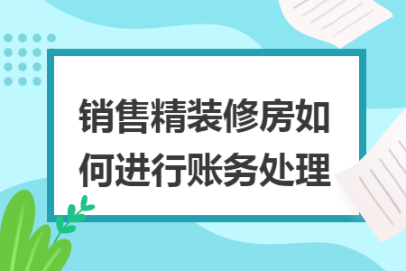 销售精装修房如何进行账务处理 销售精装修房如何进行账务处理