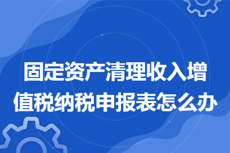固定资产清理收入增值税纳税申报表怎么办