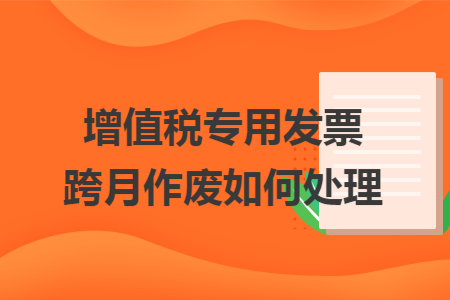 增值税专用发票跨月作废如何处理 增值税专用发票跨月作废如何处理