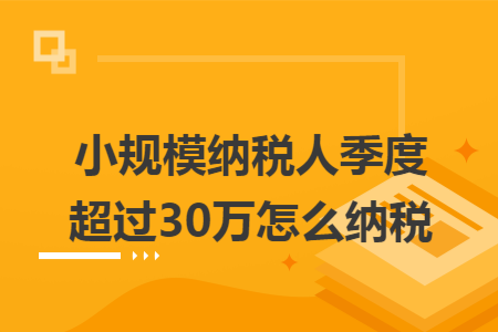 小规模纳税人季度超过30万怎么纳税 小规模纳税人季度超过30万怎么纳税