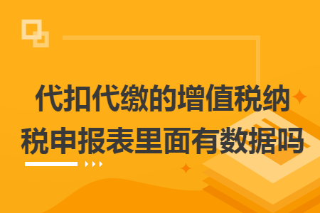 代扣代缴的增值税纳税申报表里面有数据吗 代扣代缴的增值税纳税申报表里面有数据吗